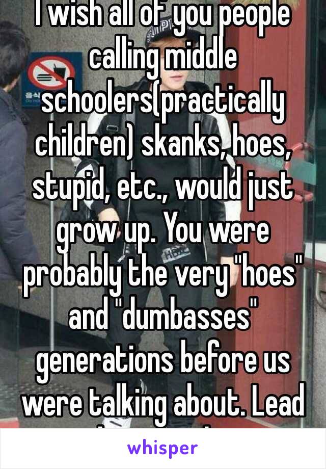 I wish all of you people calling middle schoolers(practically children) skanks, hoes, stupid, etc., would just grow up. You were probably the very "hoes" and "dumbasses" generations before us were talking about. Lead by example. 