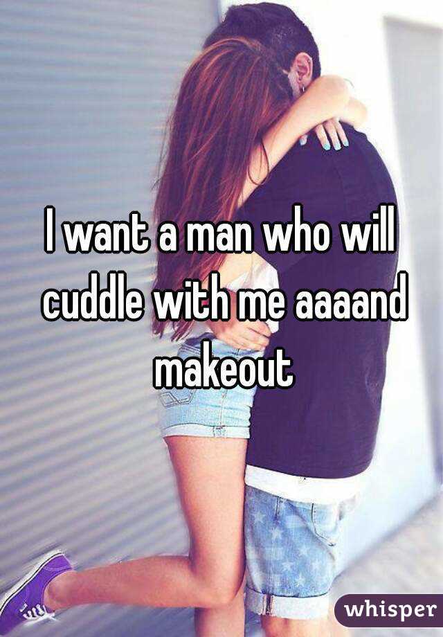 I want a man who will cuddle with me aaaand makeout