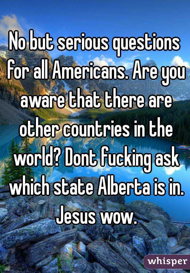 No but serious questions for all Americans. Are you aware that there are other countries in the world? Dont fucking ask which state Alberta is in. Jesus wow.