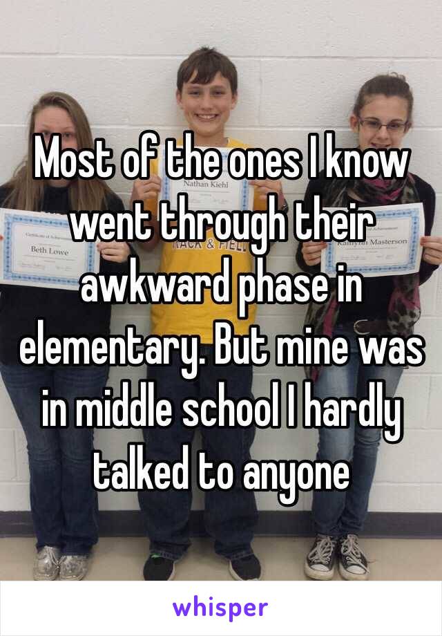 Most of the ones I know went through their awkward phase in elementary. But mine was in middle school I hardly talked to anyone 