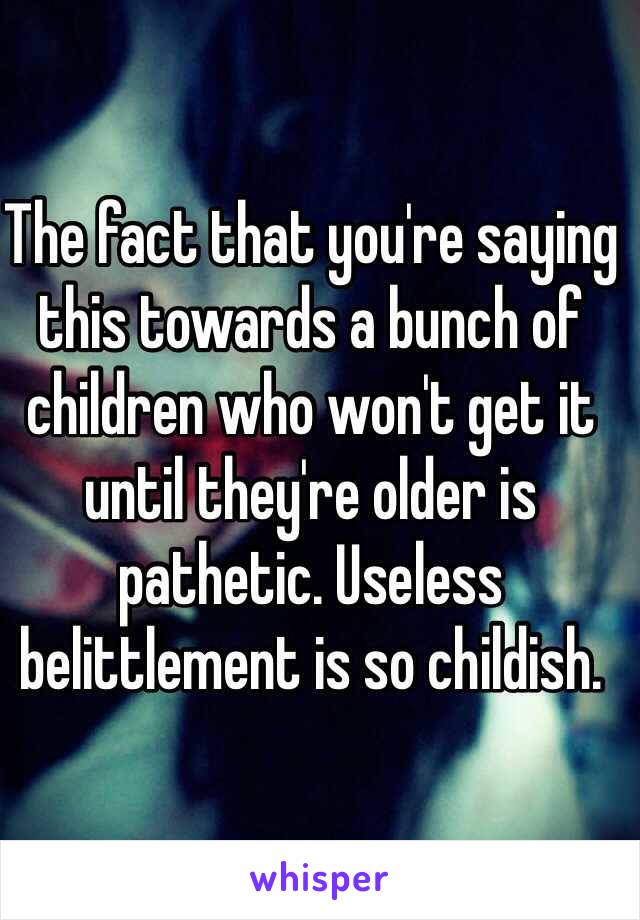 The fact that you're saying this towards a bunch of children who won't get it until they're older is pathetic. Useless belittlement is so childish. 