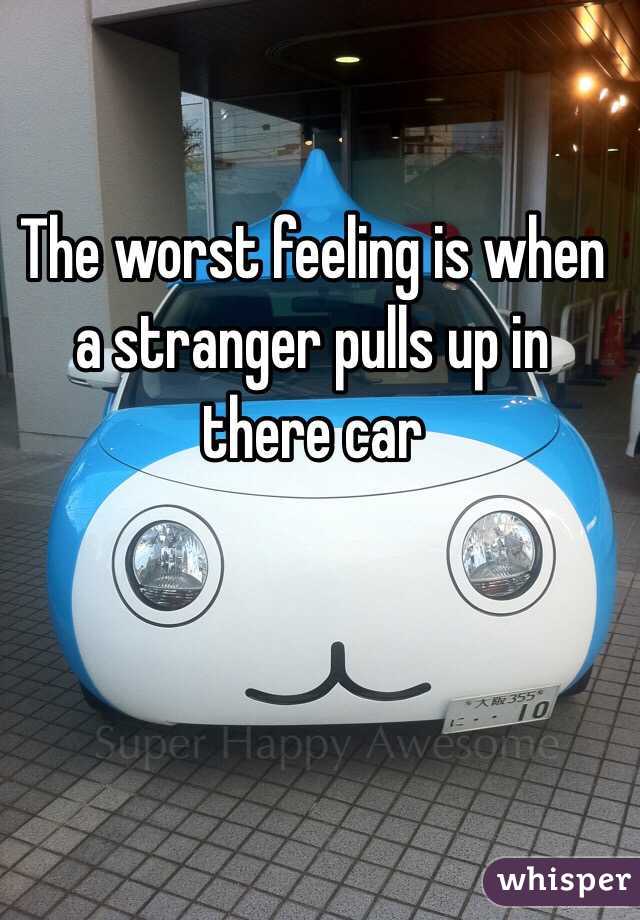 The worst feeling is when a stranger pulls up in there car 