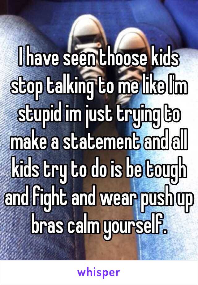 I have seen thoose kids stop talking to me like I'm stupid im just trying to make a statement and all kids try to do is be tough and fight and wear push up bras calm yourself. 