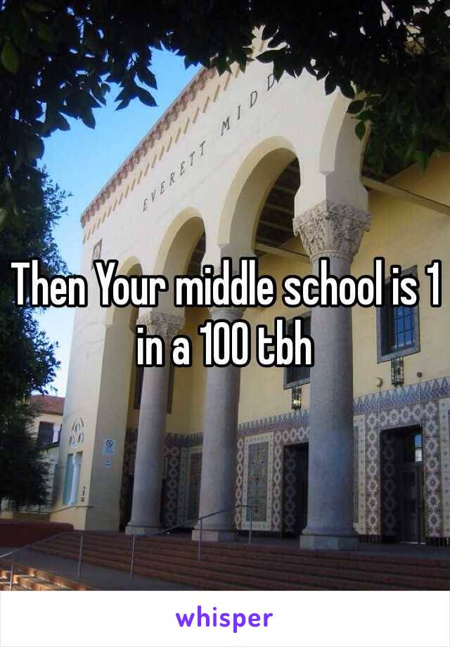 Then Your middle school is 1 in a 100 tbh