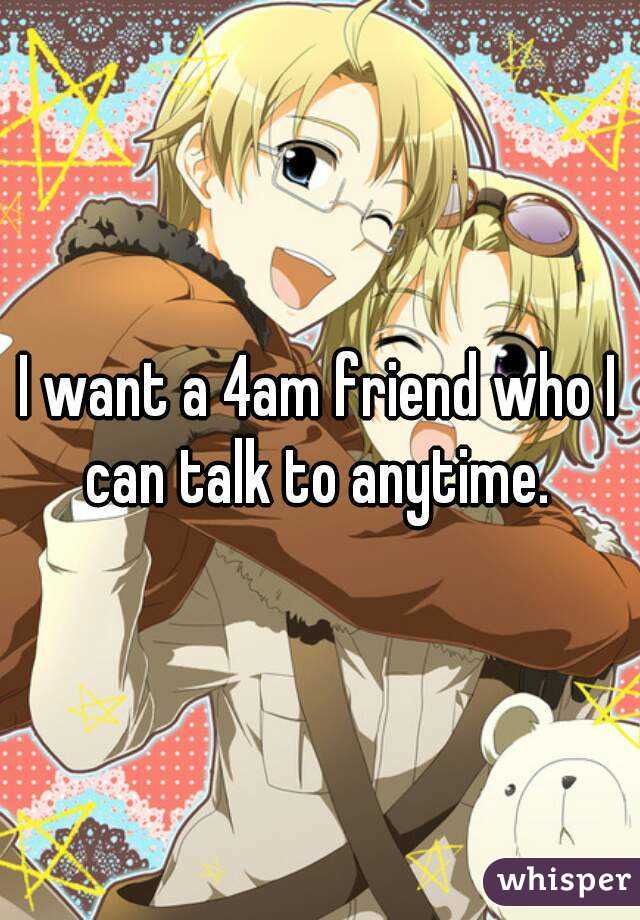 I want a 4am friend who I can talk to anytime. 