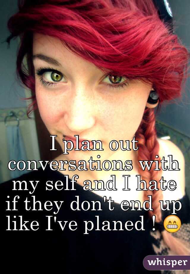 I plan out conversations with my self and I hate if they don't end up like I've planed ! 😁