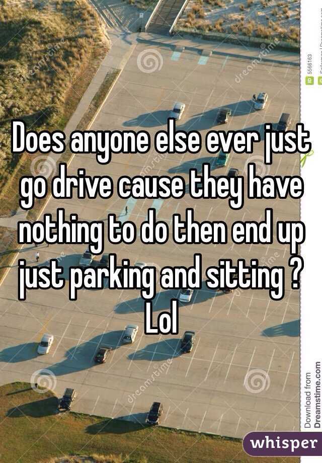 Does anyone else ever just go drive cause they have nothing to do then end up just parking and sitting ? Lol