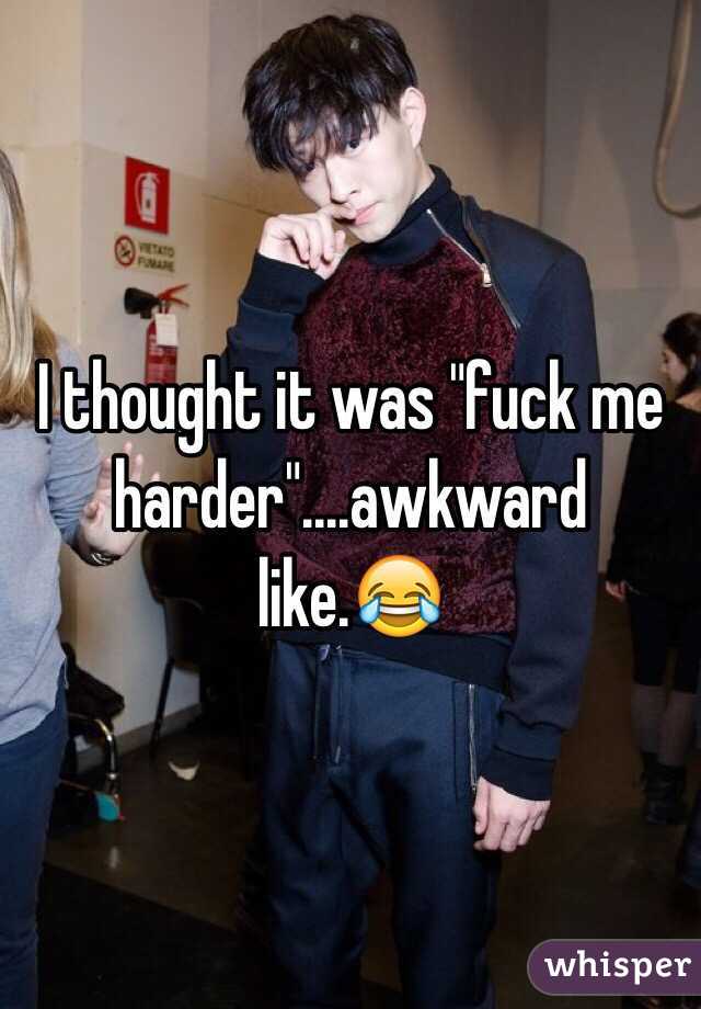 I thought it was "fuck me harder"....awkward like.😂