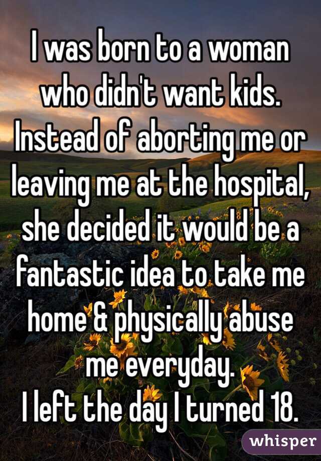 I was born to a woman who didn't want kids.
Instead of aborting me or leaving me at the hospital, she decided it would be a fantastic idea to take me home & physically abuse me everyday. 
I left the day I turned 18. 