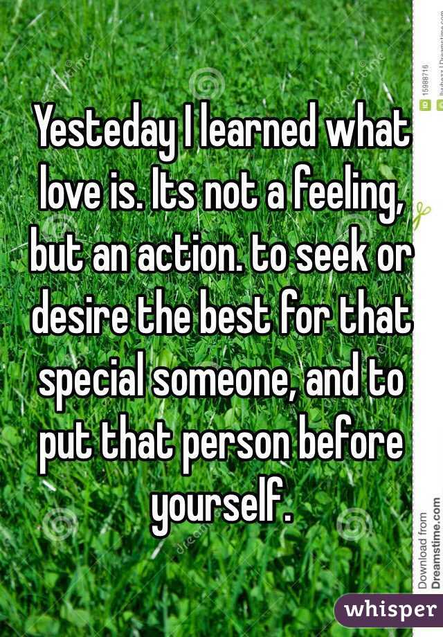 Yesteday I learned what love is. Its not a feeling, but an action. to seek or desire the best for that special someone, and to put that person before yourself.