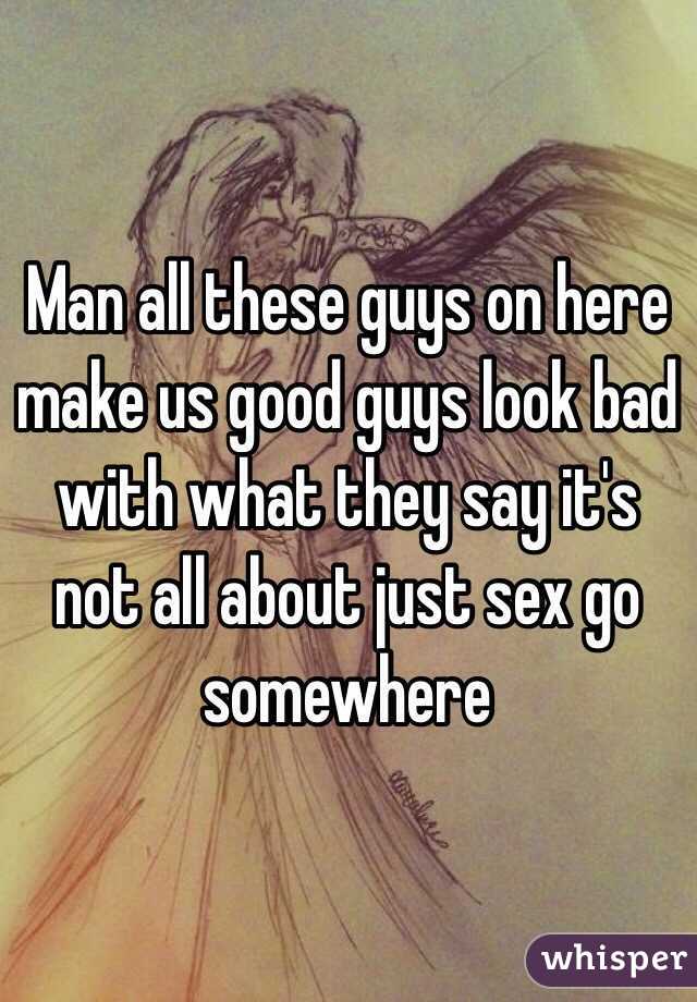 Man all these guys on here make us good guys look bad with what they say it's not all about just sex go somewhere 