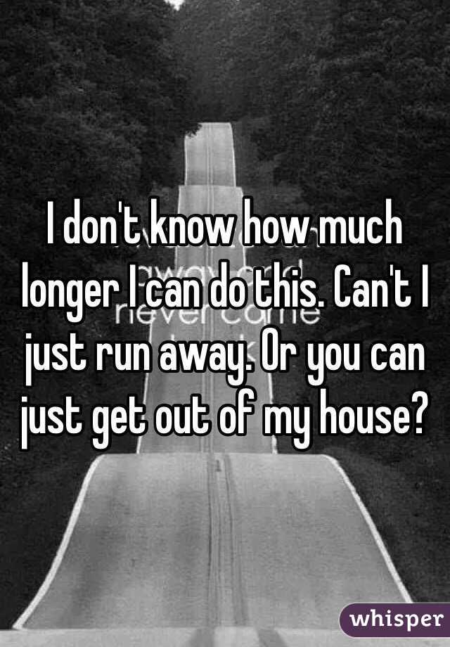 I don't know how much longer I can do this. Can't I just run away. Or you can just get out of my house?