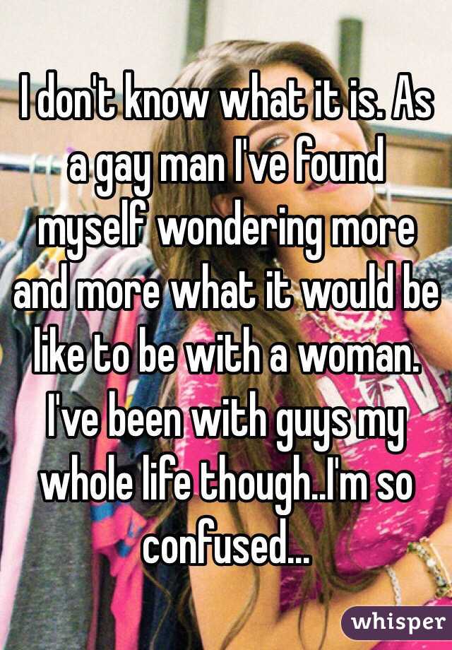 I don't know what it is. As a gay man I've found myself wondering more and more what it would be like to be with a woman. I've been with guys my whole life though..I'm so confused...