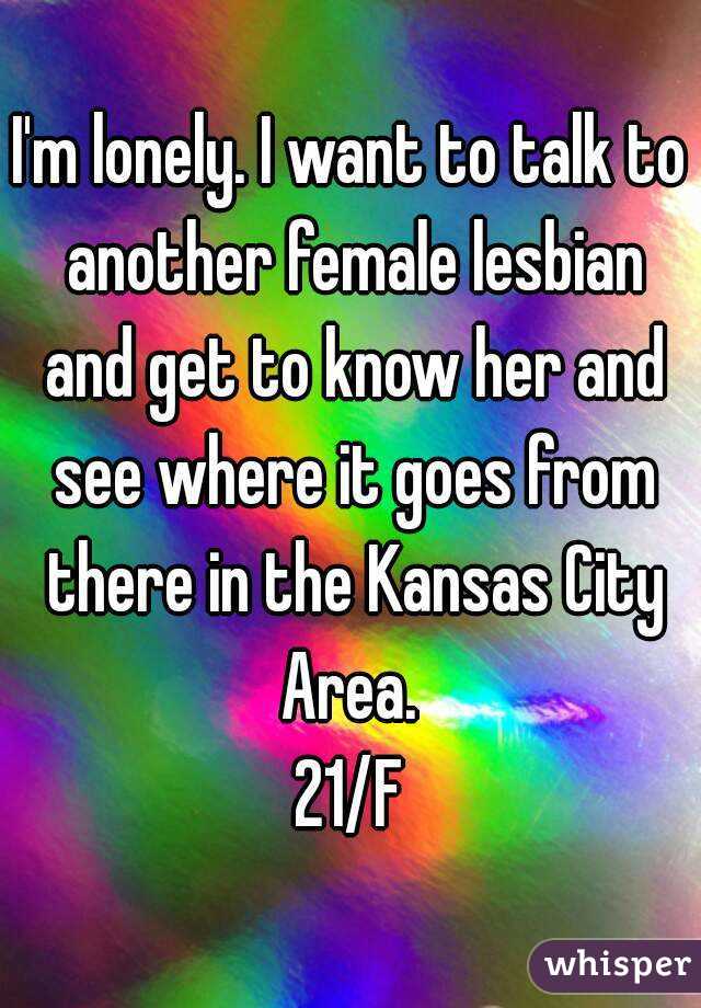 I'm lonely. I want to talk to another female lesbian and get to know her and see where it goes from there in the Kansas City Area. 
21/F