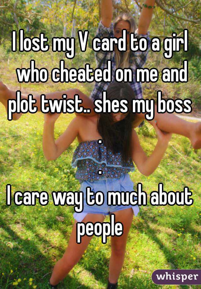 I lost my V card to a girl who cheated on me and plot twist.. shes my boss 
.
.
I care way to much about people 