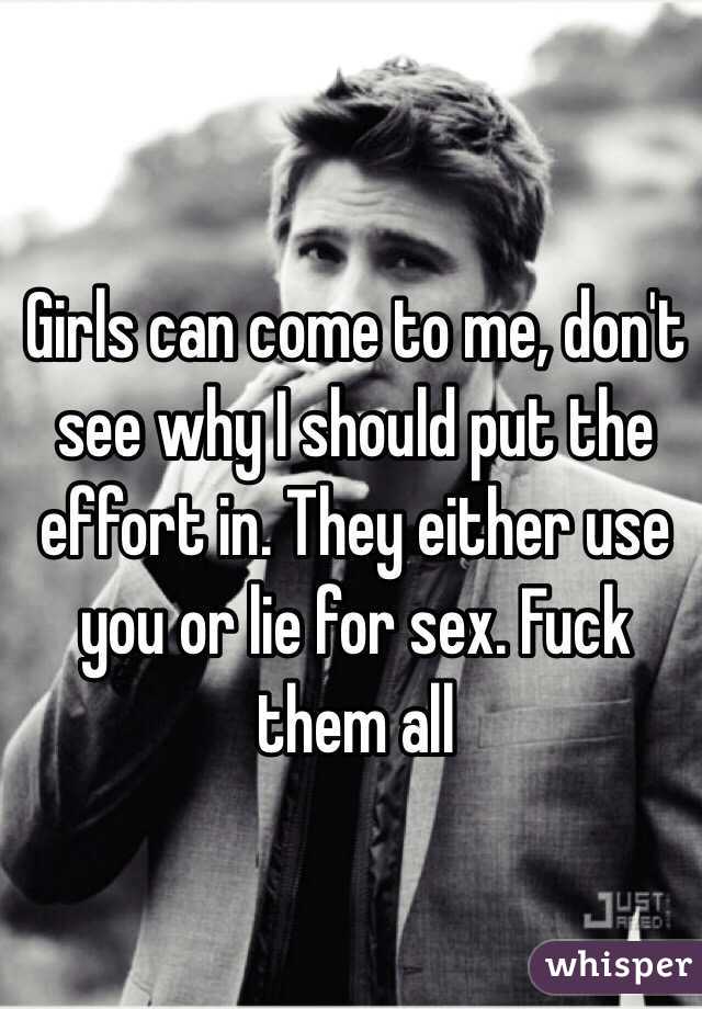 Girls can come to me, don't see why I should put the effort in. They either use you or lie for sex. Fuck them all 