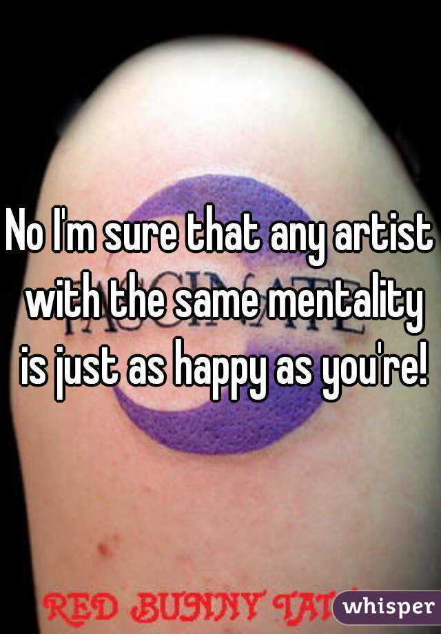 No I'm sure that any artist with the same mentality is just as happy as you're!