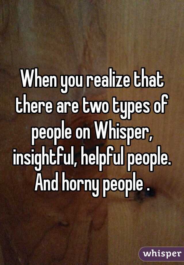 When you realize that there are two types of people on Whisper, insightful, helpful people. And horny people .