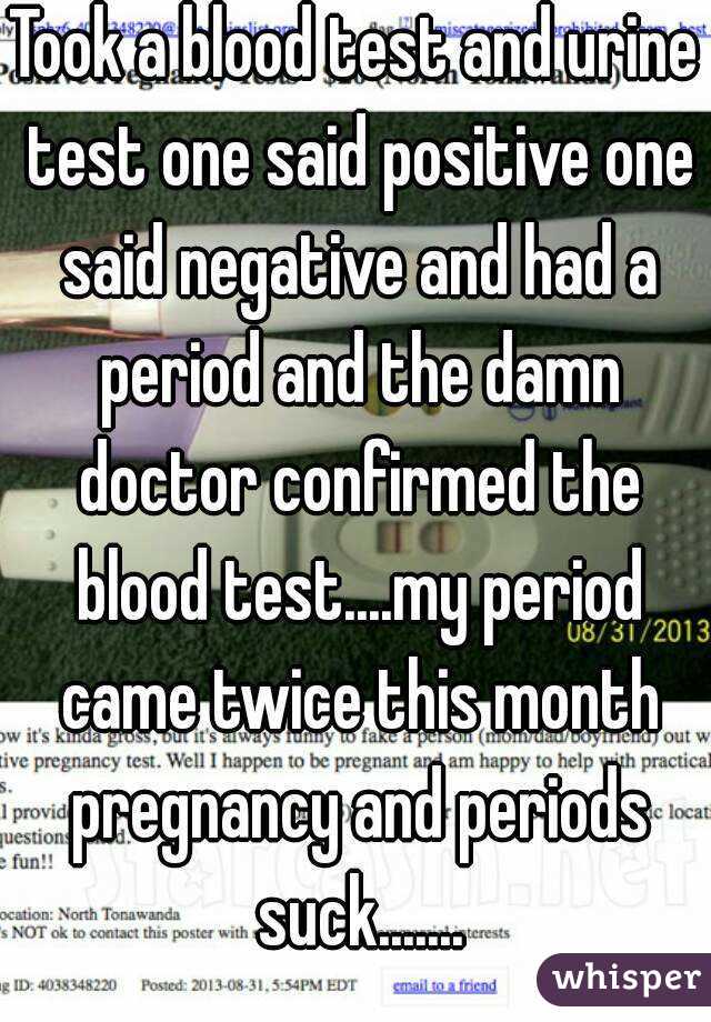 Took a blood test and urine test one said positive one said negative and had a period and the damn doctor confirmed the blood test....my period came twice this month pregnancy and periods suck.......