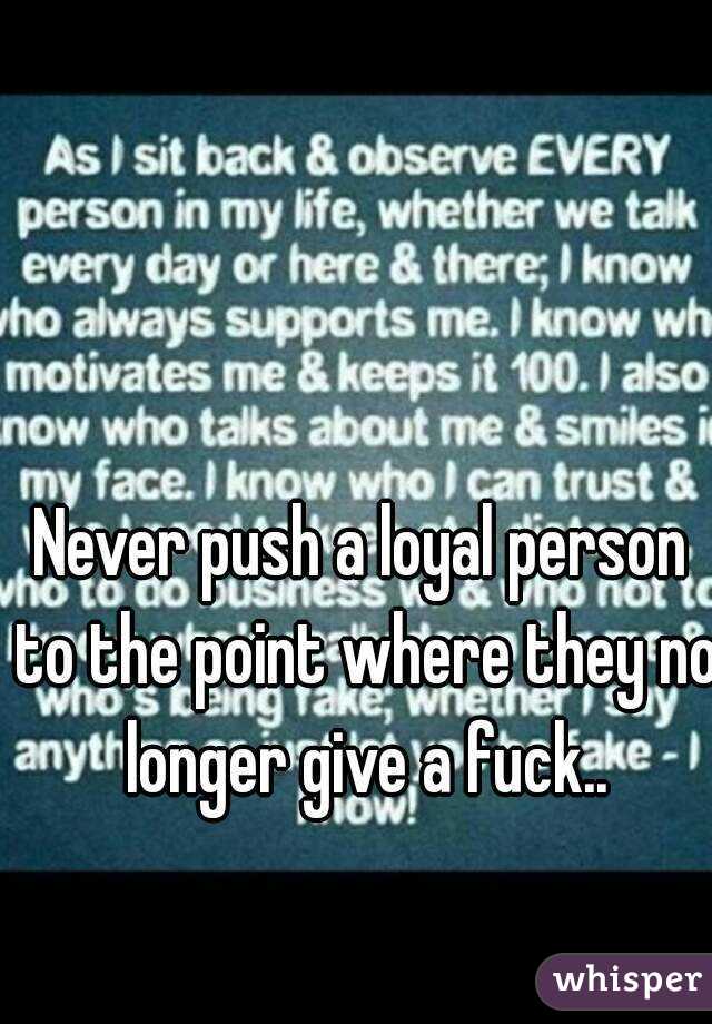 Never push a loyal person to the point where they no longer give a fuck..