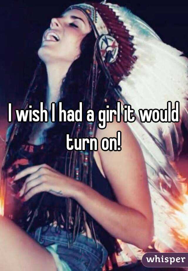 I wish I had a girl it would turn on! 