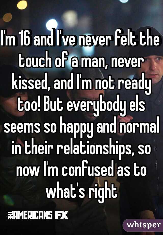 I'm 16 and I've never felt the touch of a man, never kissed, and I'm not ready too! But everybody els seems so happy and normal in their relationships, so now I'm confused as to what's right 