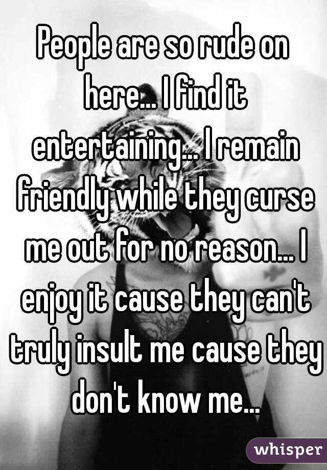 People are so rude on here... I find it entertaining... I remain friendly while they curse me out for no reason... I enjoy it cause they can't truly insult me cause they don't know me...