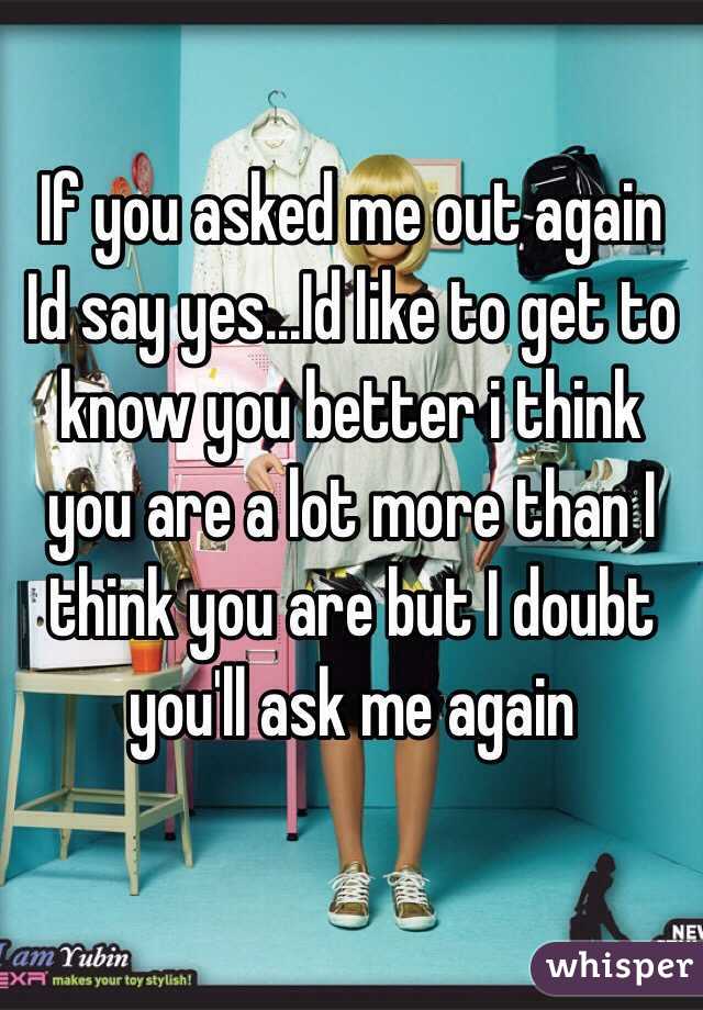 If you asked me out again Id say yes...Id like to get to know you better i think you are a lot more than I think you are but I doubt you'll ask me again 