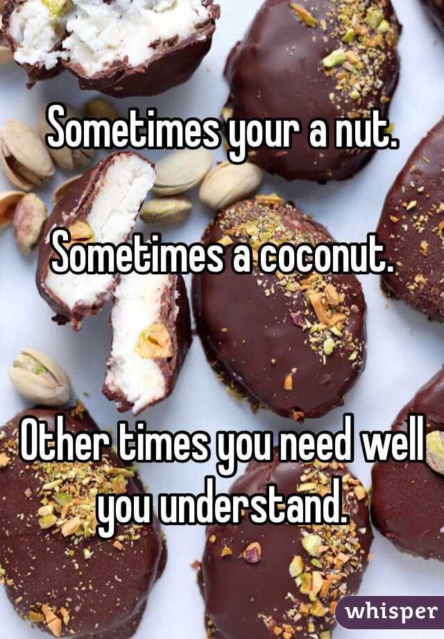 Sometimes your a nut. 

Sometimes a coconut. 


Other times you need well you understand. 