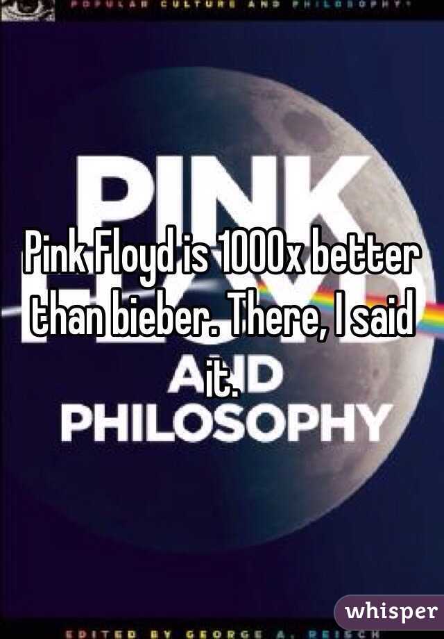 Pink Floyd is 1000x better than bieber. There, I said it. 