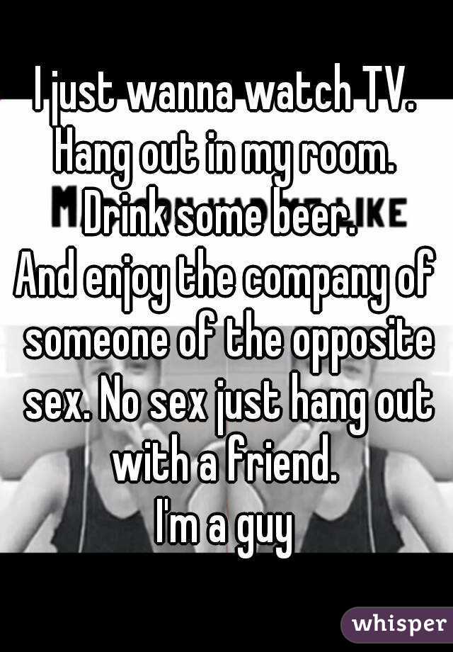 I just wanna watch TV. Hang out in my room. 
Drink some beer. 
And enjoy the company of someone of the opposite sex. No sex just hang out with a friend. 
I'm a guy