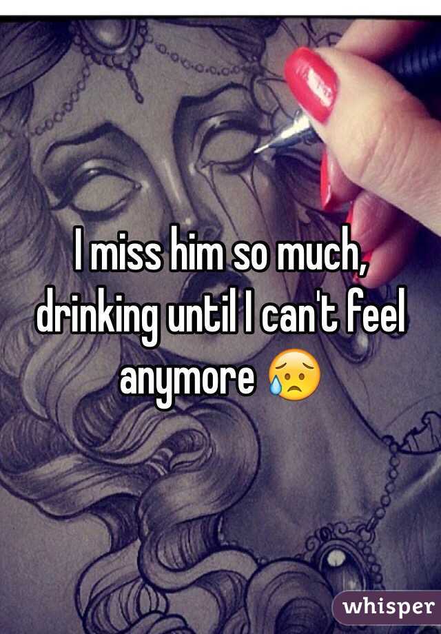 I miss him so much, drinking until I can't feel anymore 😥