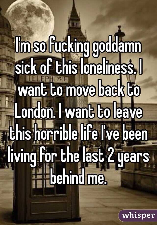 I'm so fucking goddamn sick of this loneliness. I want to move back to London. I want to leave this horrible life I've been living for the last 2 years behind me. 