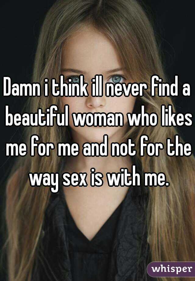 Damn i think ill never find a beautiful woman who likes me for me and not for the way sex is with me.