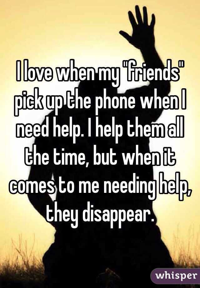 I love when my "friends" pick up the phone when I need help. I help them all the time, but when it comes to me needing help, they disappear. 