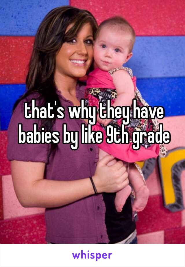 that's why they have babies by like 9th grade