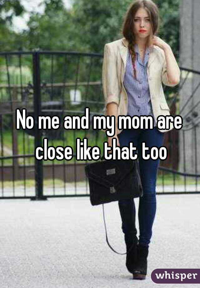 No me and my mom are close like that too