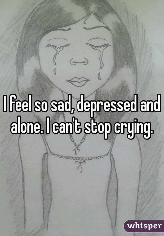 I feel so sad, depressed and alone. I can't stop crying. 