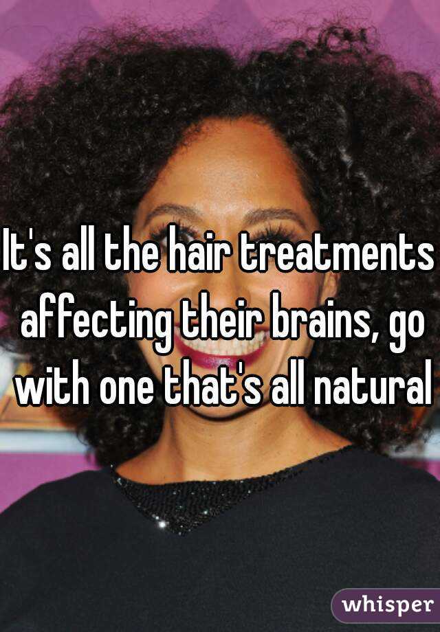 It's all the hair treatments affecting their brains, go with one that's all natural