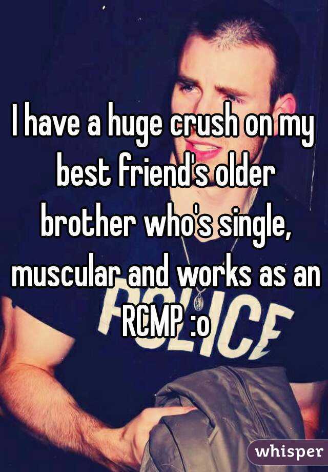 I have a huge crush on my best friend's older brother who's single, muscular and works as an RCMP :o