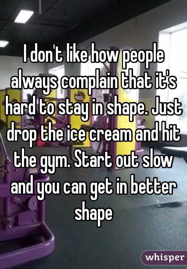 I don't like how people always complain that it's hard to stay in shape. Just drop the ice cream and hit the gym. Start out slow and you can get in better shape