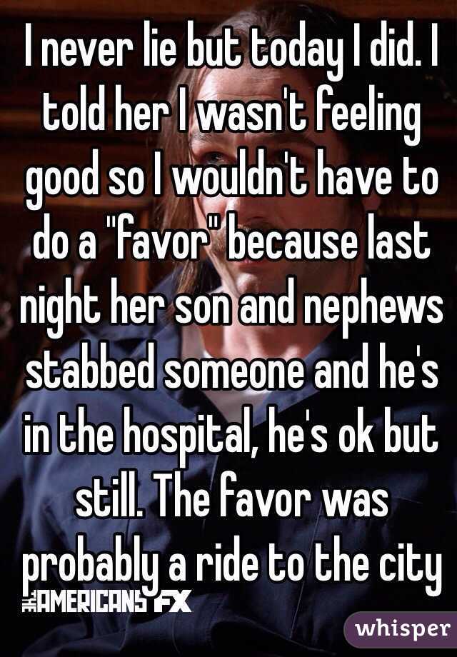 I never lie but today I did. I told her I wasn't feeling good so I wouldn't have to do a "favor" because last night her son and nephews stabbed someone and he's in the hospital, he's ok but still. The favor was probably a ride to the city