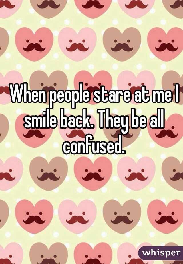 When people stare at me I smile back. They be all confused.