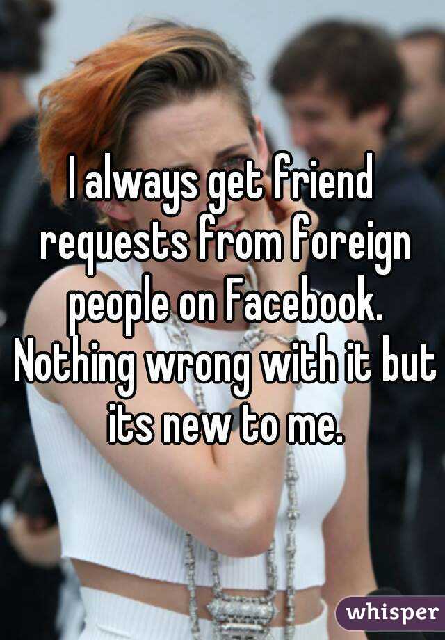 I always get friend requests from foreign people on Facebook. Nothing wrong with it but its new to me.