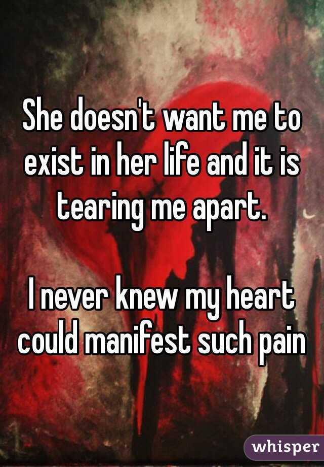 She doesn't want me to exist in her life and it is tearing me apart.

I never knew my heart could manifest such pain