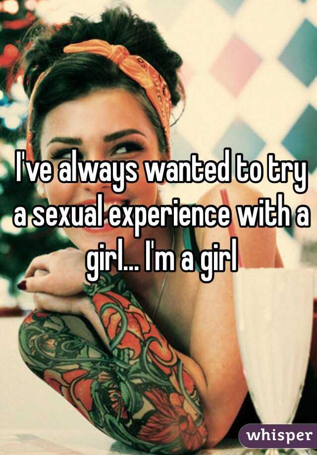 I've always wanted to try a sexual experience with a girl... I'm a girl 