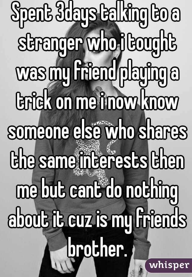 Spent 3days talking to a stranger who i tought was my friend playing a trick on me i now know someone else who shares the same interests then me but cant do nothing about it cuz is my friends brother.