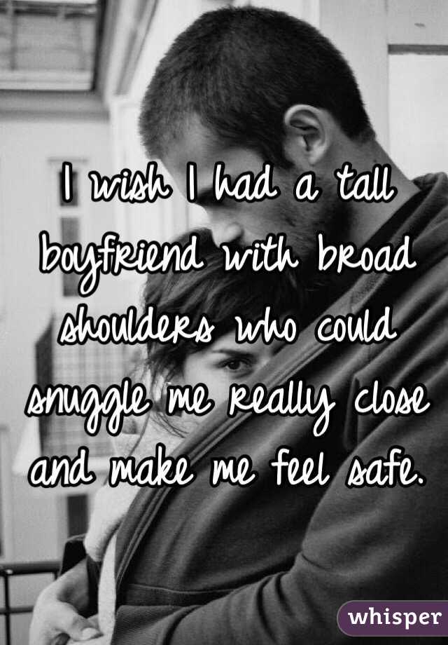 I wish I had a tall boyfriend with broad shoulders who could snuggle me really close and make me feel safe. 