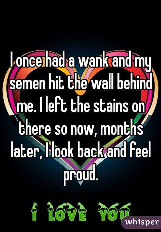 I once had a wank and my semen hit the wall behind me. I left the stains on there so now, months later, I look back and feel proud.