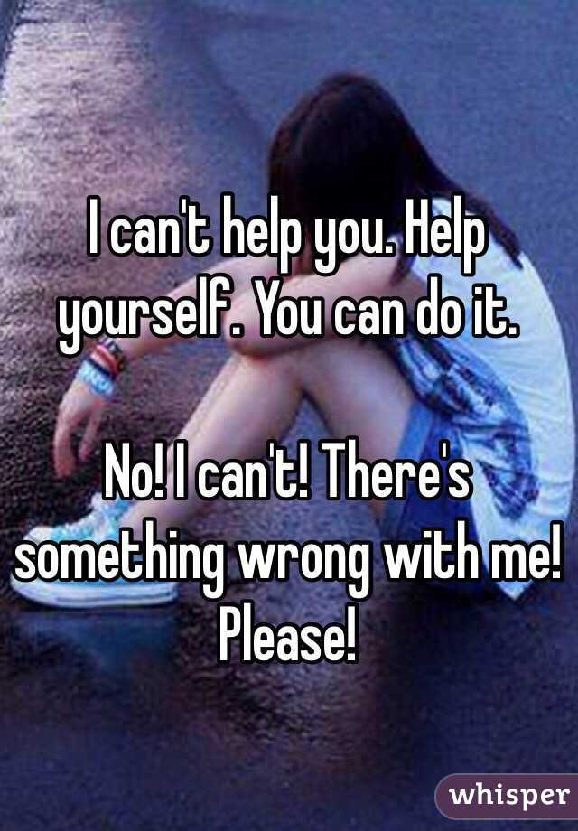 I can't help you. Help yourself. You can do it. 

No! I can't! There's something wrong with me! Please! 